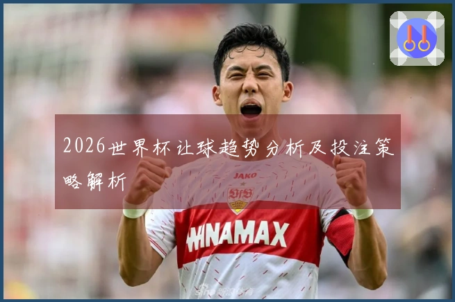 2026世界杯让球趋势分析及投注策略解析