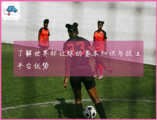 了解世界杯让球的基本知识与投注平台优势